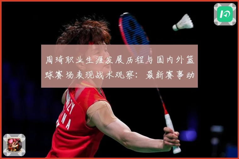 周琦职业生涯发展历程与国内外篮球赛场表现战术观察：最新赛事动态与深度分析