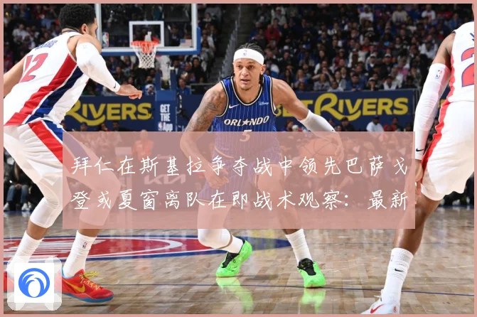 拜仁在斯基拉争夺战中领先巴萨戈登或夏窗离队在即战术观察：最新赛事动态与深度分析