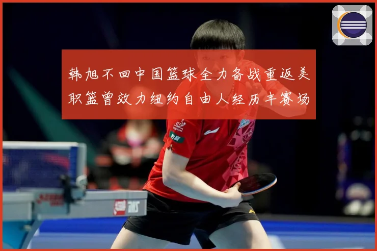 韩旭不回中国篮球全力备战重返美职篮曾效力纽约自由人经历丰赛场复盘：最新赛事动态与深度分析