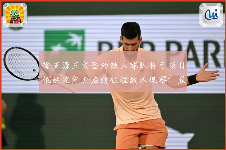 徐正源正式签约铁人球队将于明日抵达沈阳开启新征程战术观察：最新赛事动态与深度分析