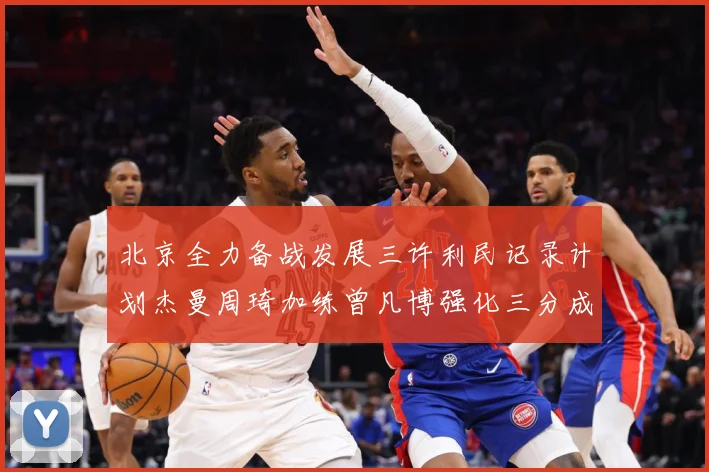 北京全力备战发展三许利民记录计划杰曼周琦加练曾凡博强化三分成长观察：最新赛事动态与深度分析