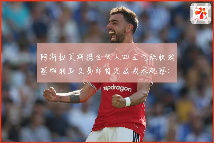阿斯拉莫斯携合伙人四五亿欧收购塞维利亚交易即将完成战术观察：最新赛事动态与深度分析