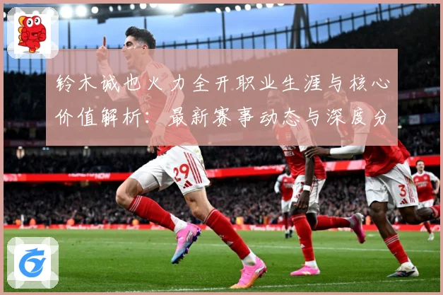 铃木诚也火力全开职业生涯与核心价值解析：最新赛事动态与深度分析