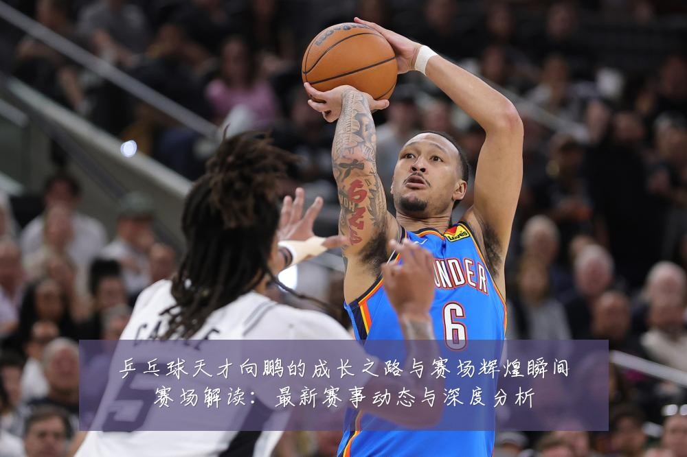 乒乓球天才向鹏的成长之路与赛场辉煌瞬间赛场解读:最新赛事动态与深度分析