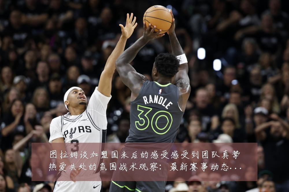 图拉姆谈加盟国米后的感受感受到团队真挚热爱共处的氛围战术观察:最新赛事动态与深度分析